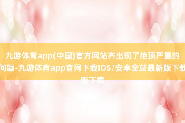 九游体育app(中国)官方网站齐出现了绝顶严重的问题-九游体育app官网下载IOS/安卓全站最新版下载